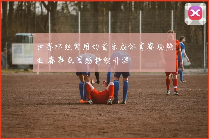 世界杯经常用的音乐成体育赛场热曲 赛事氛围感持续升温
