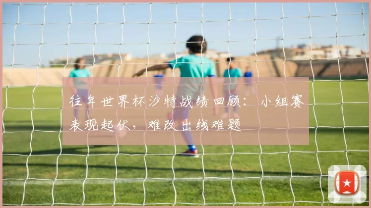 往年世界杯沙特战绩回顾：小组赛表现起伏，难改出线难题