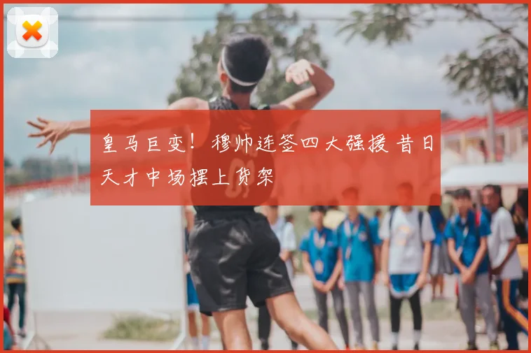 皇马巨变!穆帅连签四大强援 昔日天才中场摆上货架