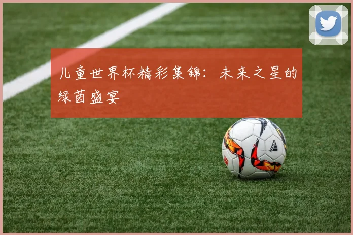 儿童世界杯精彩集锦：未来之星的绿茵盛宴
