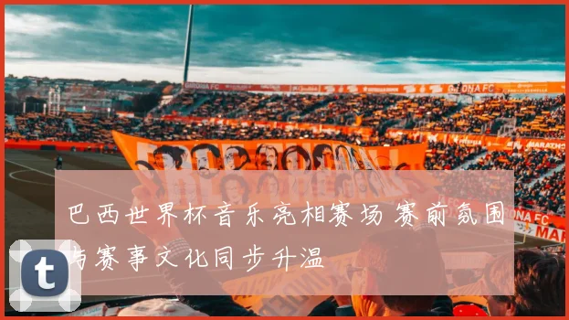 巴西世界杯音乐亮相赛场 赛前氛围与赛事文化同步升温