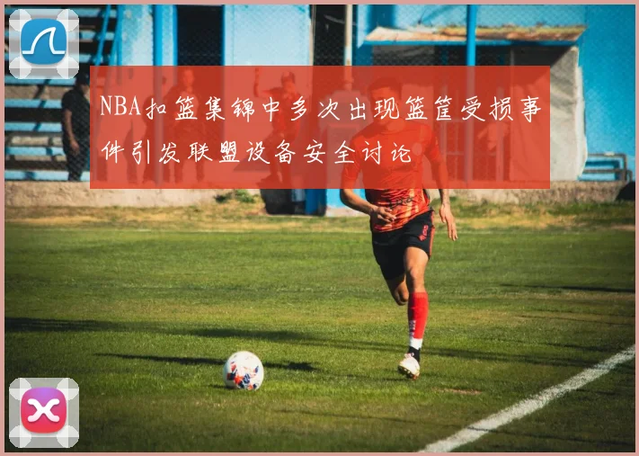 NBA扣篮集锦中多次出现篮筐受损事件引发联盟设备安全讨论