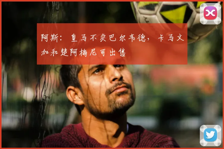 阿斯:皇马不卖巴尔韦德,卡马文加和楚阿梅尼可出售