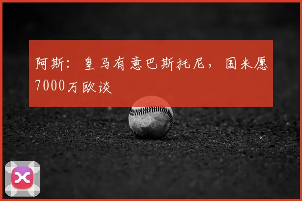 阿斯:皇马有意巴斯托尼,国米愿7000万欧谈
