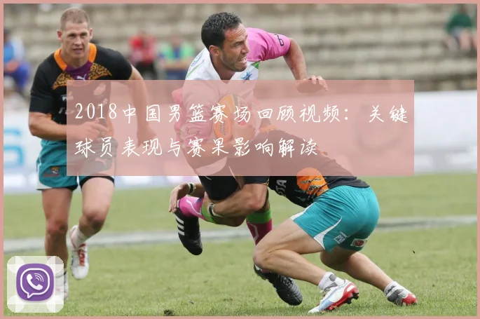 2018中国男篮赛场回顾视频:关键球员表现与赛果影响解读