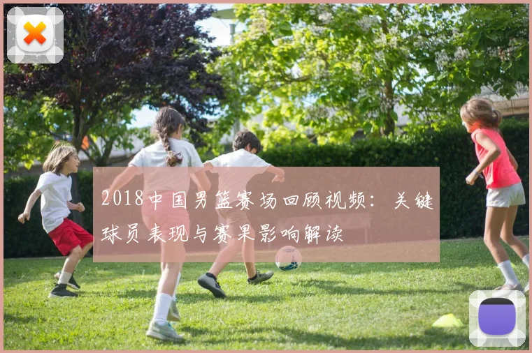 2018中国男篮赛场回顾视频：关键球员表现与赛果影响解读