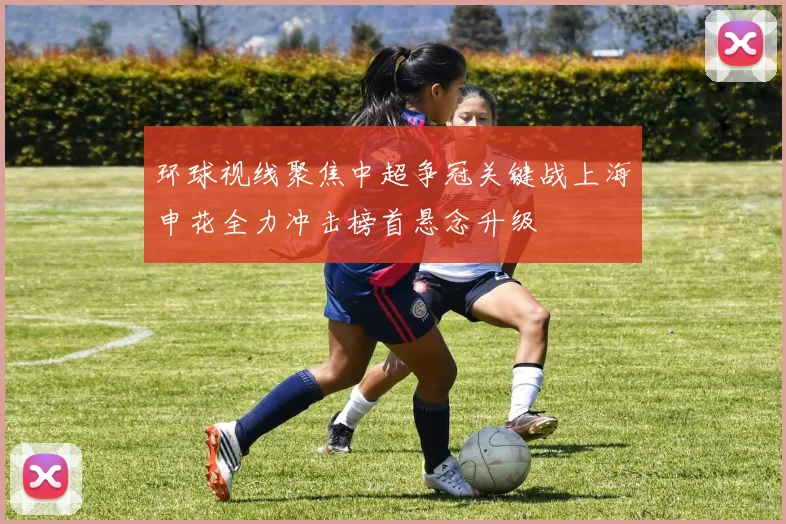 环球视线聚焦中超争冠关键战上海申花全力冲击榜首悬念升级