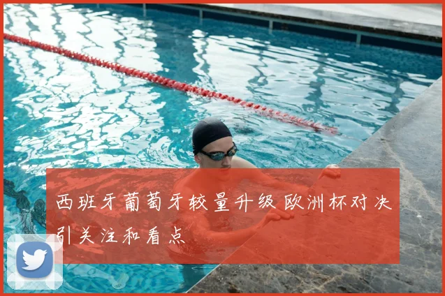 西班牙葡萄牙较量升级 欧洲杯对决引关注和看点